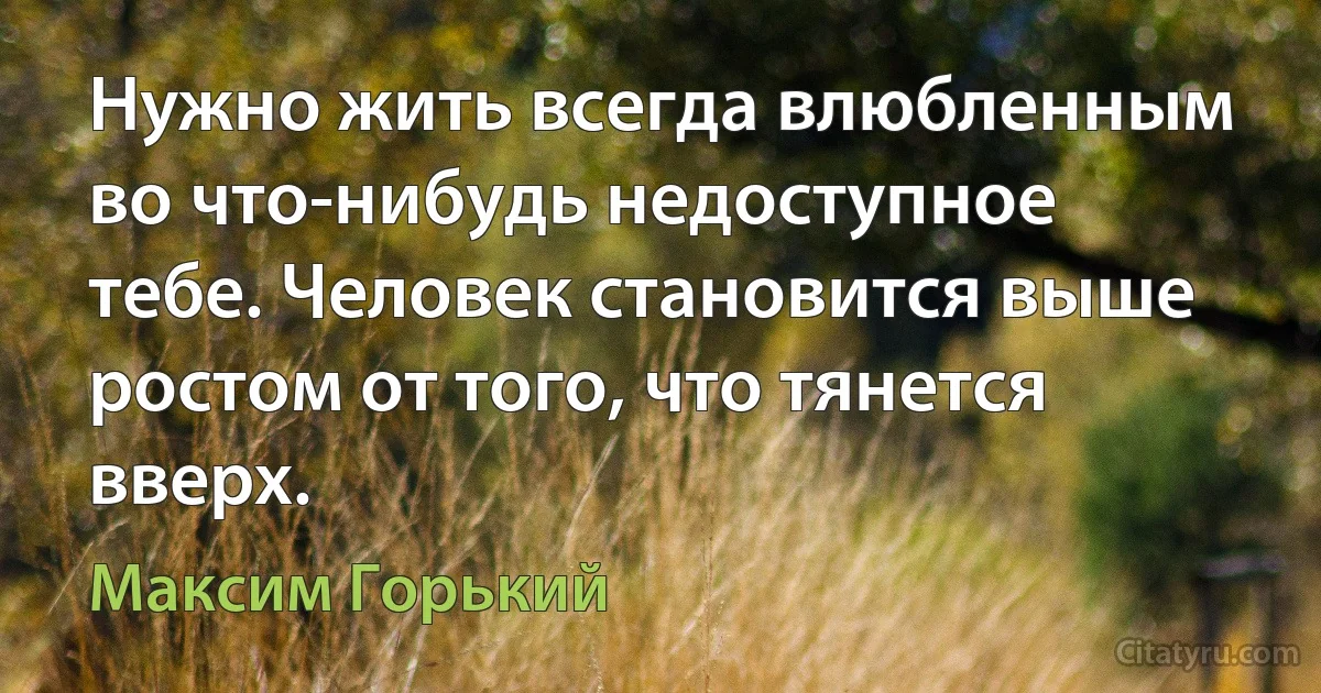 Нужно жить всегда влюбленным во что-нибудь недоступное тебе. Человек становится выше ростом от того, что тянется вверх. (Максим Горький)