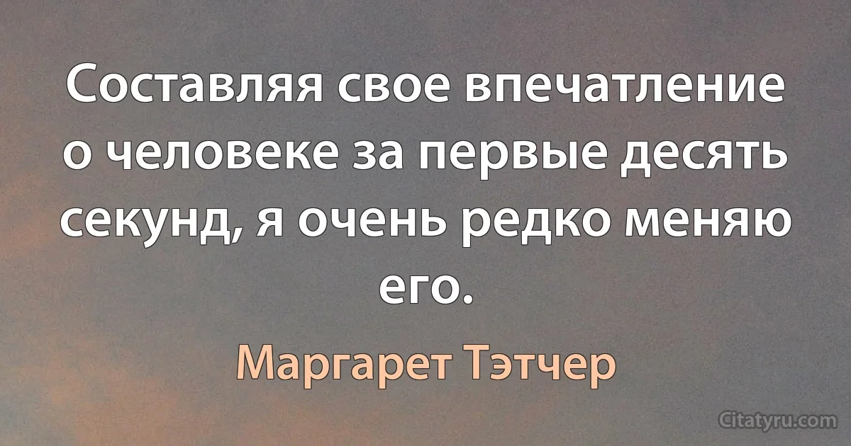 Составляя свое впечатление о человеке за первые десять секунд, я очень редко меняю его. (Маргарет Тэтчер)