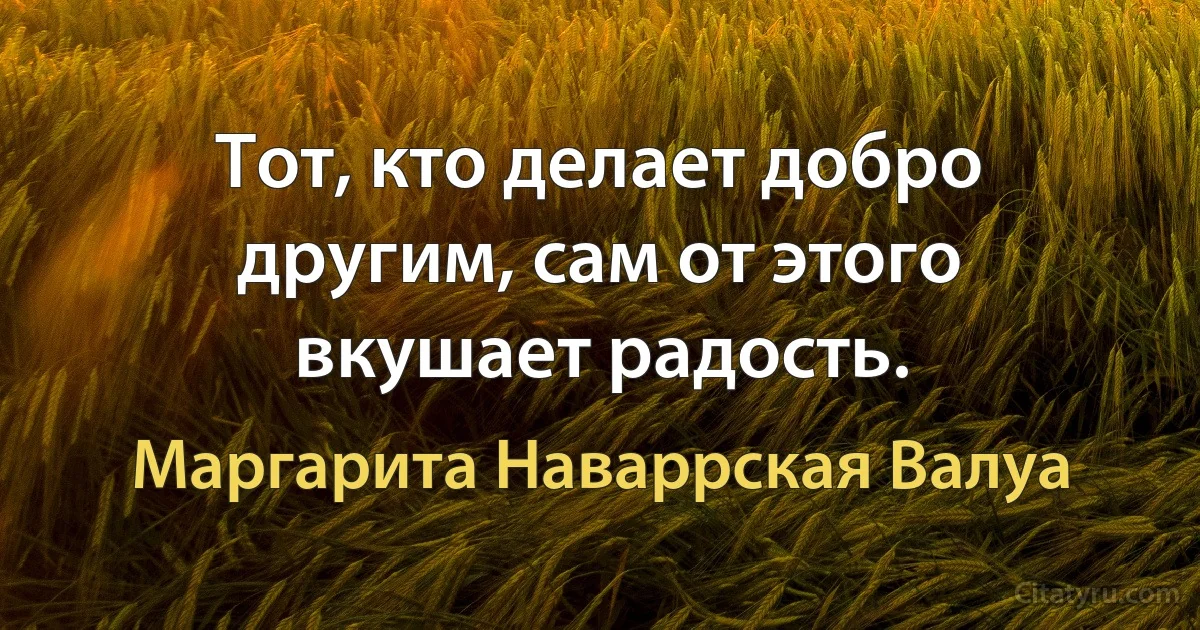 Тот, кто делает добро другим, сам от этого вкушает радость. (Маргарита Наваррская Валуа)