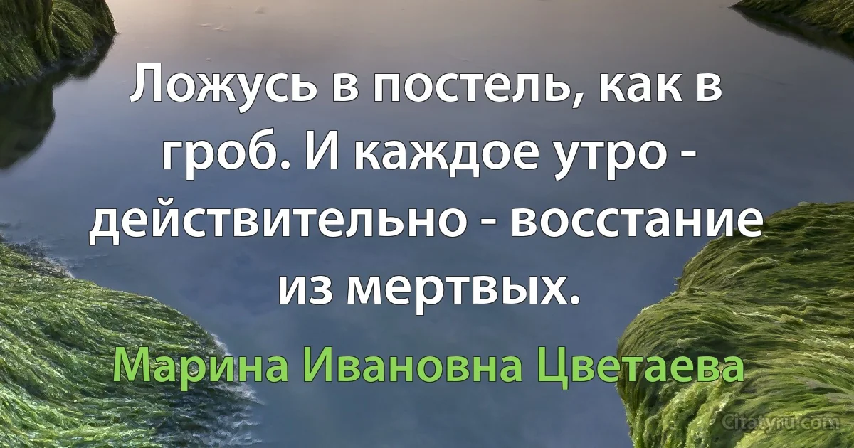 Ложусь в постель, как в гроб. И каждое утро - действительно - восстание из мертвых. (Марина Ивановна Цветаева)