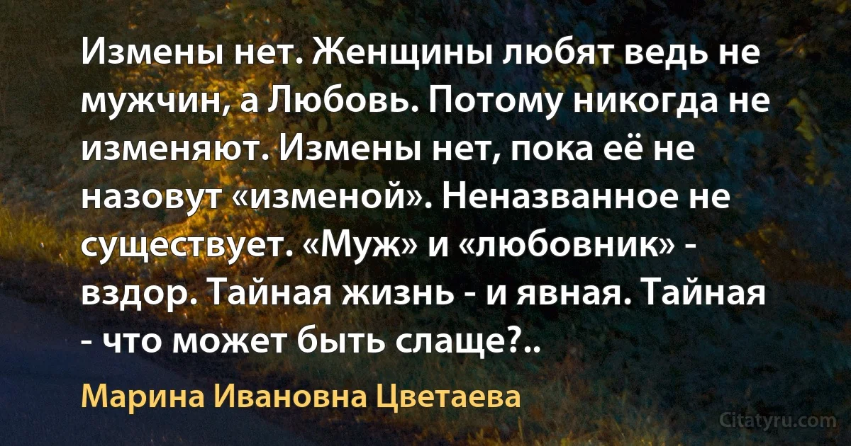 Измены нет. Женщины любят ведь не мужчин, а Любовь. Потому никогда не изменяют. Измены нет, пока её не назовут «изменой». Неназванное не существует. «Муж» и «любовник» - вздор. Тайная жизнь - и явная. Тайная - что может быть слаще?.. (Марина Ивановна Цветаева)