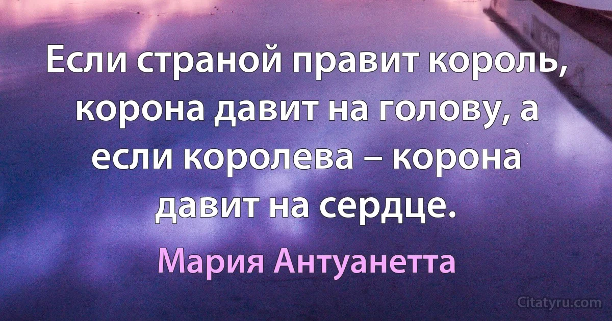 Если страной правит король, корона давит на голову, а если королева – корона давит на сердце. (Мария Антуанетта)