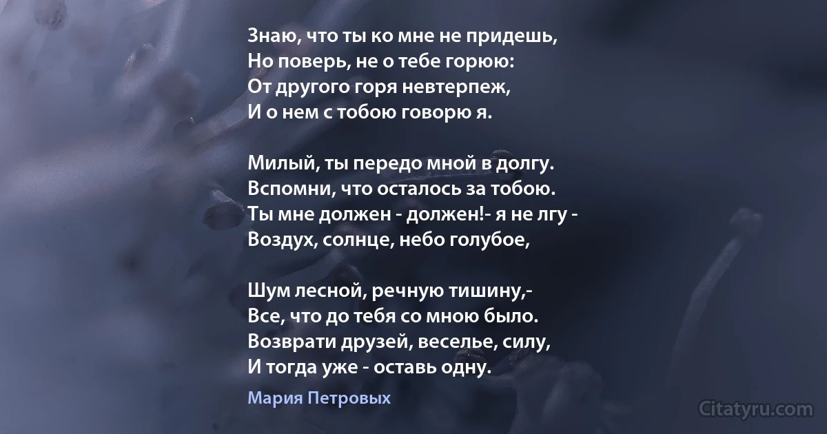 Знаю, что ты ко мне не придешь,
Но поверь, не о тебе горюю:
От другого горя невтерпеж,
И о нем с тобою говорю я.

Милый, ты передо мной в долгу.
Вспомни, что осталось за тобою.
Ты мне должен - должен!- я не лгу - 
Воздух, солнце, небо голубое,

Шум лесной, речную тишину,- 
Все, что до тебя со мною было.
Возврати друзей, веселье, силу,
И тогда уже - оставь одну. (Мария Петровых)