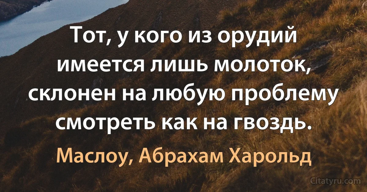 Тот, у кого из орудий имеется лишь молоток, склонен на любую проблему смотреть как на гвоздь. (Маслоу, Абрахам Харольд)