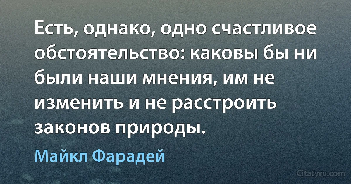 Есть, однако, одно счастливое обстоятельство: каковы бы ни были наши мнения, им не изменить и не расстроить законов природы. (Майкл Фарадей)