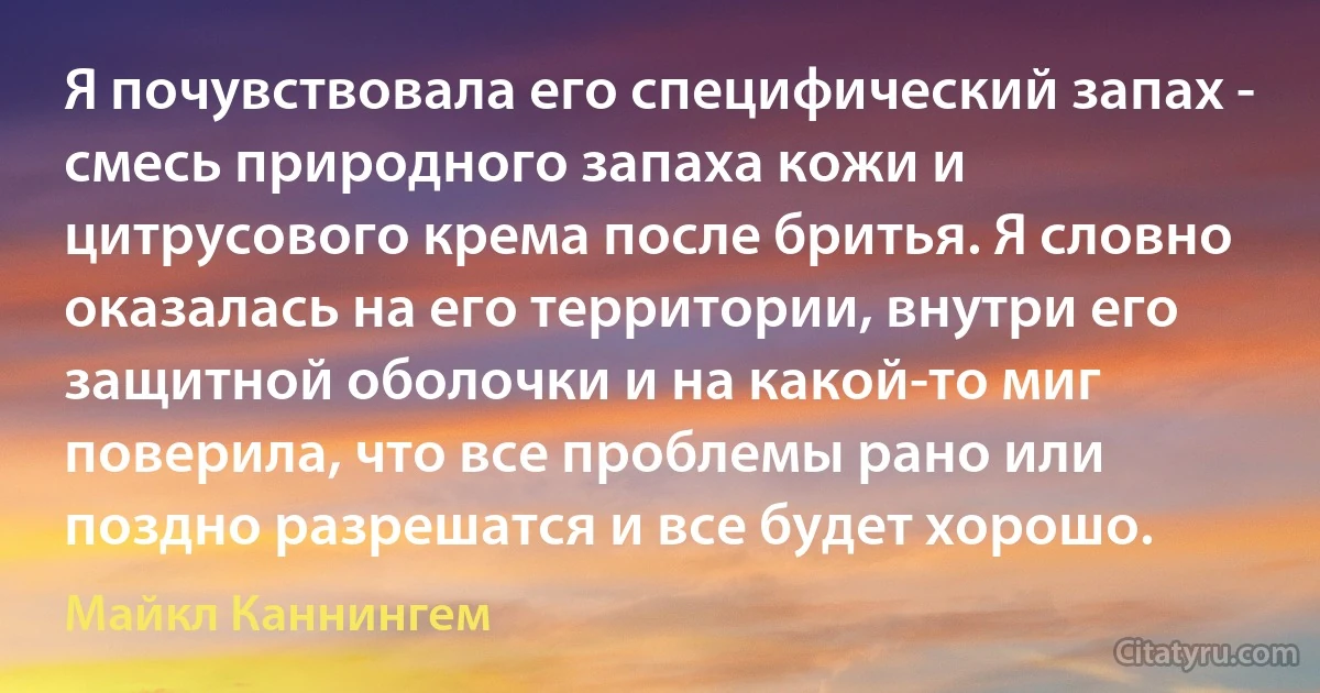 Я почувствовала его специфический запах - смесь природного запаха кожи и цитрусового крема после бритья. Я словно оказалась на его территории, внутри его защитной оболочки и на какой-то миг поверила, что все проблемы рано или поздно разрешатся и все будет хорошо. (Майкл Каннингем)