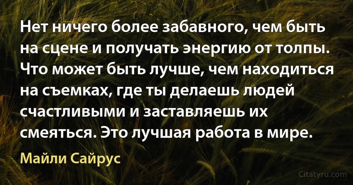 Нет ничего более забавного, чем быть на сцене и получать энергию от толпы. Что может быть лучше, чем находиться на съемках, где ты делаешь людей счастливыми и заставляешь их смеяться. Это лучшая работа в мире. (Майли Сайрус)