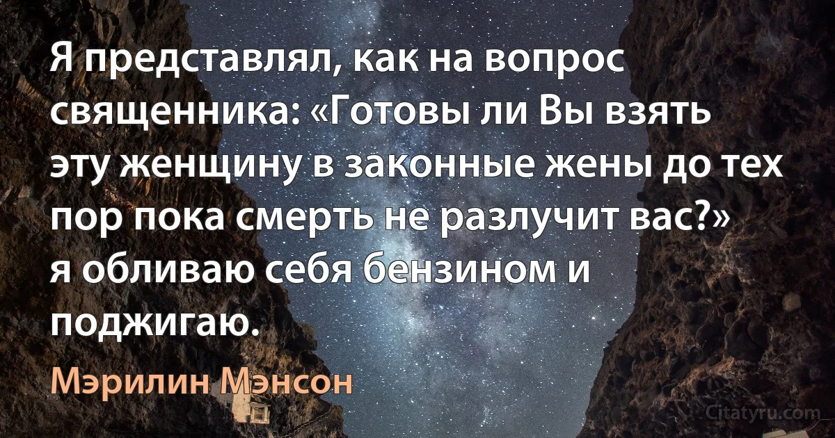 Я представлял, как на вопрос священника: «Готовы ли Вы взять эту женщину в законные жены до тех пор пока смерть не разлучит вас?» я обливаю себя бензином и поджигаю. (Мэрилин Мэнсон)