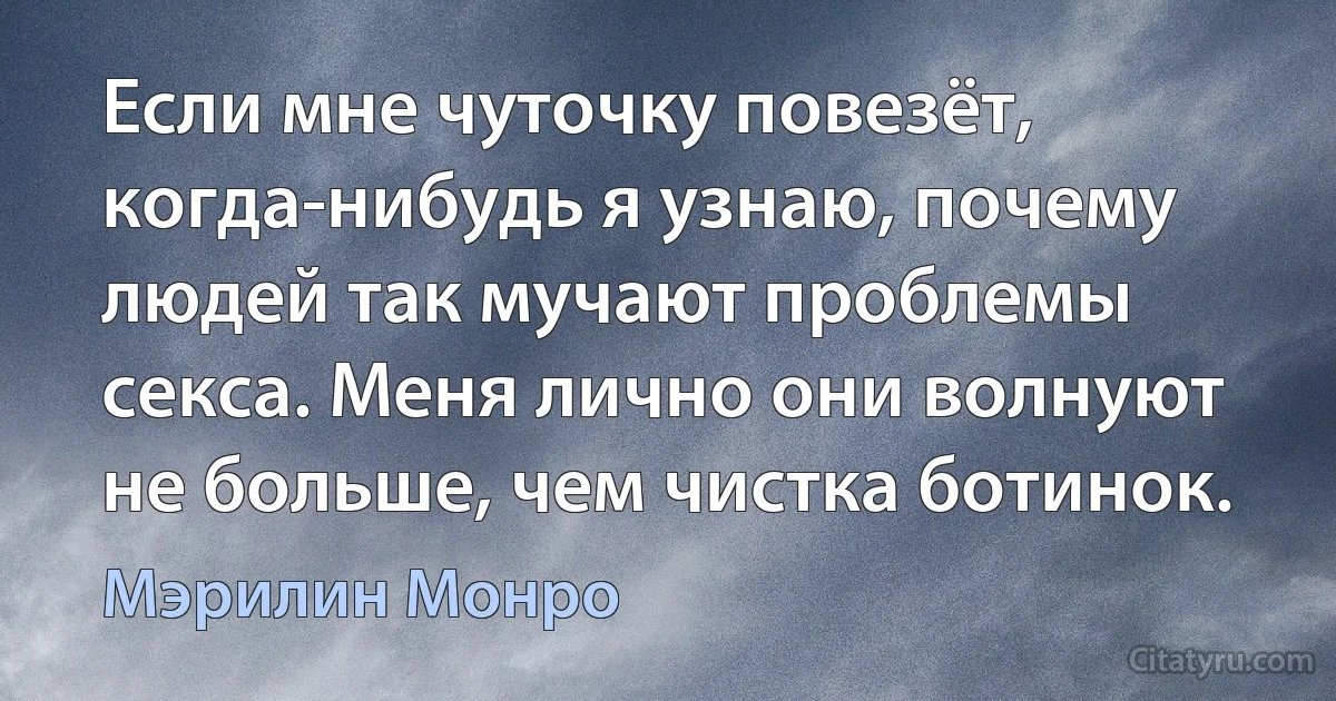 Если мне чуточку повезёт, когда-нибудь я узнаю, почему людей так мучают проблемы секса. Меня лично они волнуют не больше, чем чистка ботинок. (Мэрилин Монро)