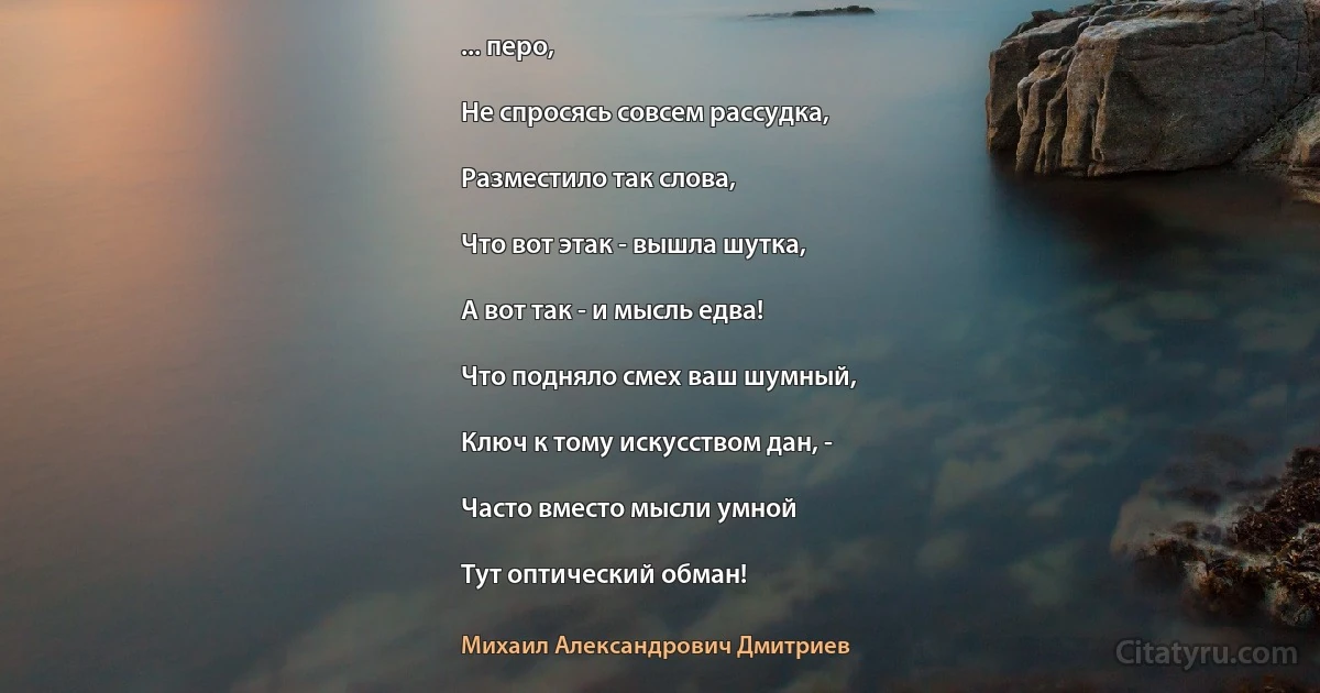 ... перо,

Не спросясь совсем рассудка,

Разместило так слова,

Что вот этак - вышла шутка,

А вот так - и мысль едва!

Что подняло смех ваш шумный,

Ключ к тому искусством дан, -

Часто вместо мысли умной

Тут оптический обман! (Михаил Александрович Дмитриев)