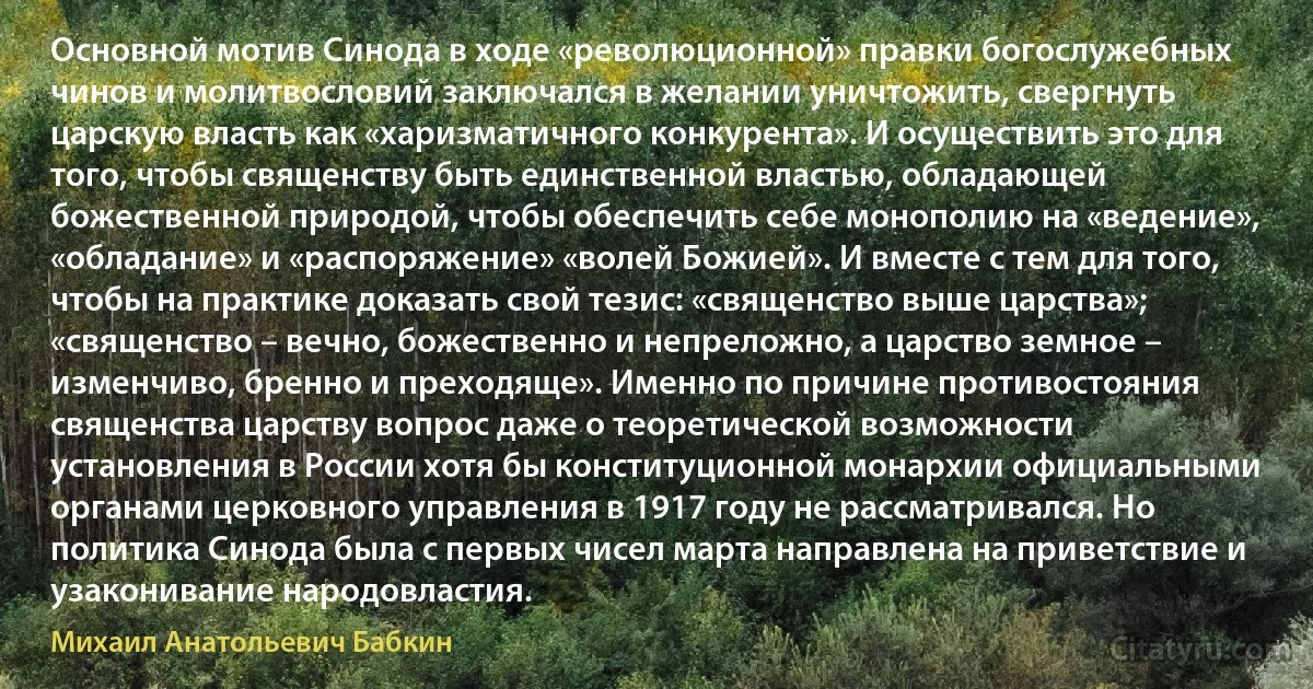 Основной мотив Синода в ходе «революционной» правки богослужебных чинов и молитвословий заключался в желании уничтожить, свергнуть царскую власть как «харизматичного конкурента». И осуществить это для того, чтобы священству быть единственной властью, обладающей божественной природой, чтобы обеспечить себе монополию на «ведение», «обладание» и «распоряжение» «волей Божией». И вместе с тем для того, чтобы на практике доказать свой тезис: «священство выше царства»; «священство – вечно, божественно и непреложно, а царство земное – изменчиво, бренно и преходяще». Именно по причине противостояния священства царству вопрос даже о теоретической возможности установления в России хотя бы конституционной монархии официальными органами церковного управления в 1917 году не рассматривался. Но политика Синода была с первых чисел марта направлена на приветствие и узаконивание народовластия. (Михаил Анатольевич Бабкин)