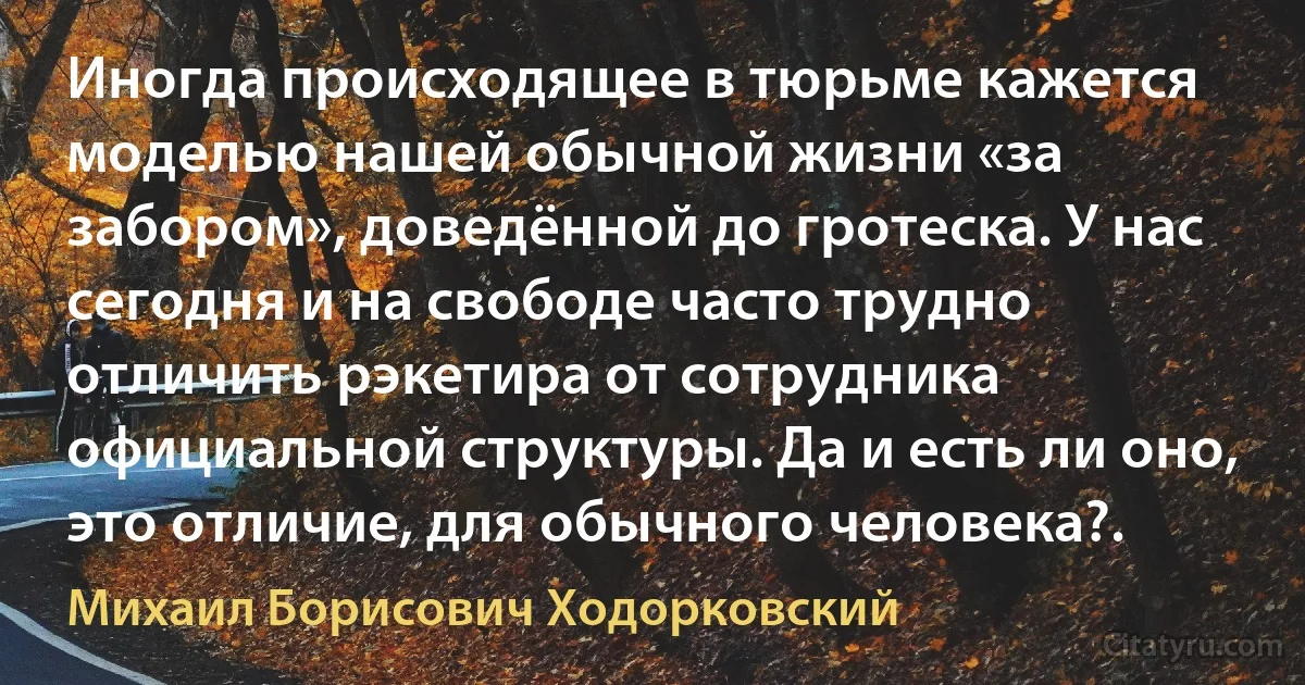 Иногда происходящее в тюрьме кажется моделью нашей обычной жизни «за забором», доведённой до гротеска. У нас сегодня и на свободе часто трудно отличить рэкетира от сотрудника официальной структуры. Да и есть ли оно, это отличие, для обычного человека?. (Михаил Борисович Ходорковский)