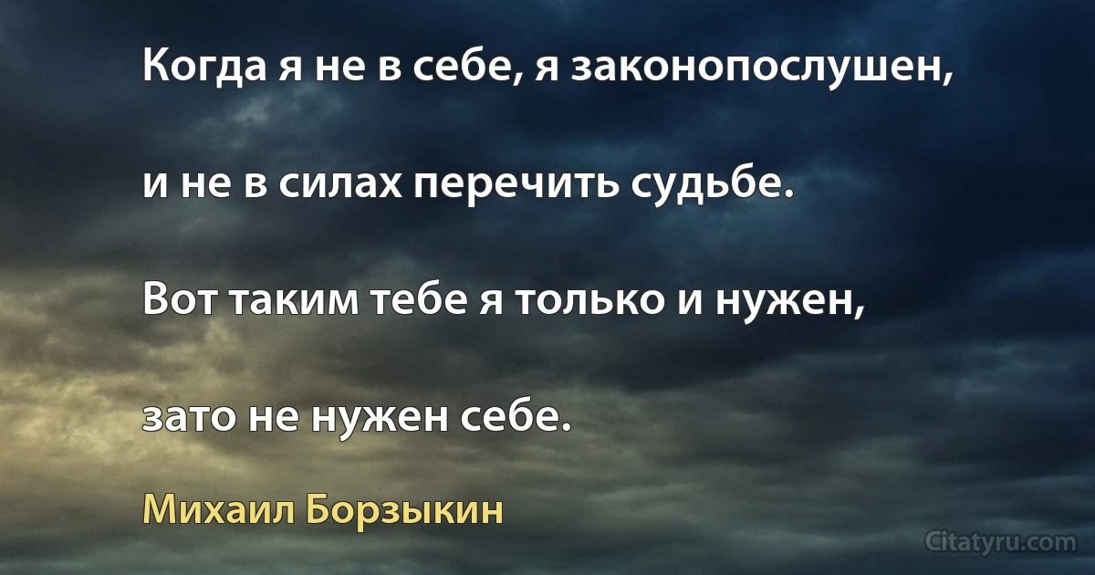 Когда я не в себе, я законопослушен,

и не в силах перечить судьбе.

Вот таким тебе я только и нужен,

зато не нужен себе. (Михаил Борзыкин)