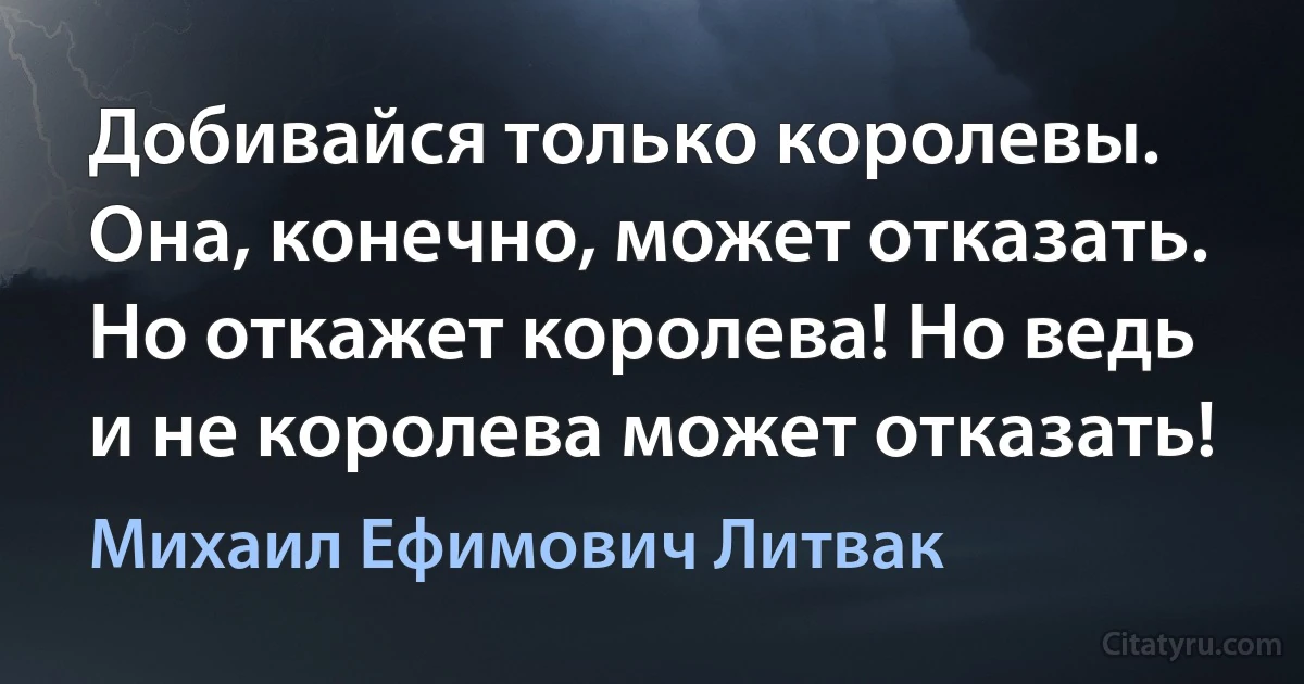 Добивайся только королевы. Она, конечно, может отказать. Но откажет королева! Но ведь и не королева может отказать! (Михаил Ефимович Литвак)