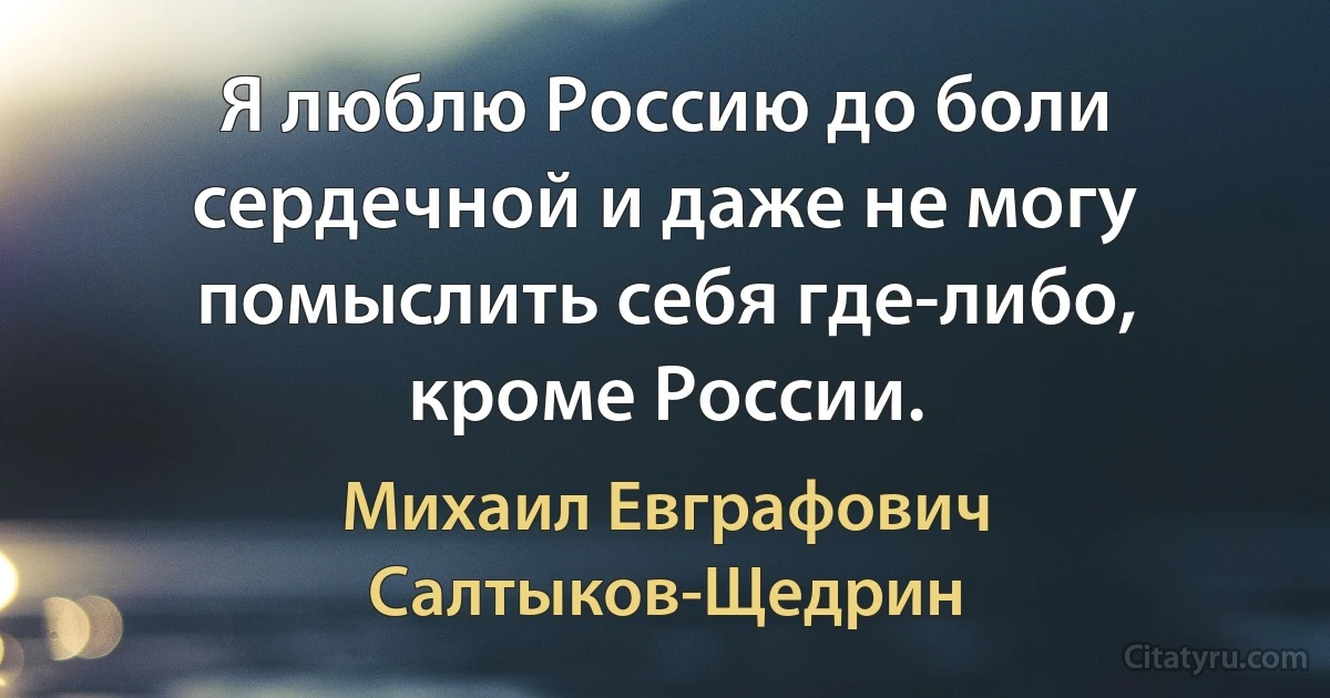 Я люблю Россию до боли сердечной и даже не могу помыслить себя где-либо, кроме России. (Михаил Евграфович Салтыков-Щедрин)