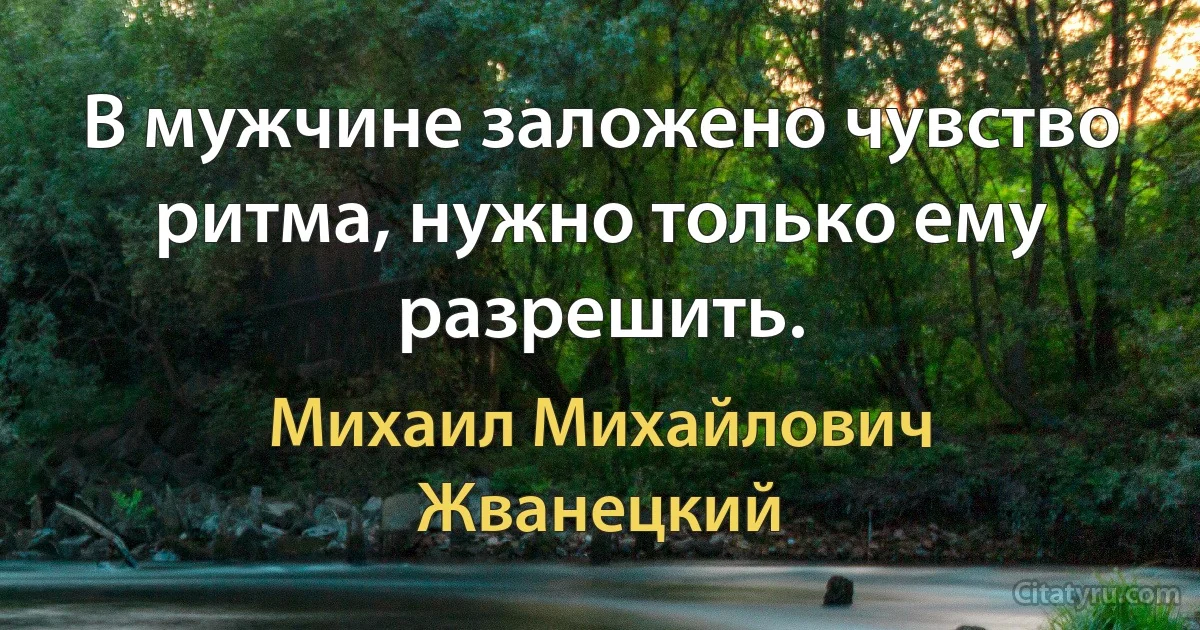 В мужчине заложено чувство ритма, нужно только ему разрешить. (Михаил Михайлович Жванецкий)