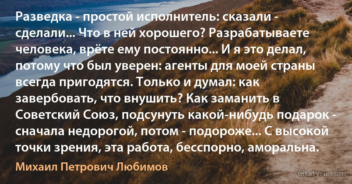 Разведка - простой исполнитель: сказали - сделали... Что в ней хорошего? Разрабатываете человека, врёте ему постоянно... И я это делал, потому что был уверен: агенты для моей страны всегда пригодятся. Только и думал: как завербовать, что внушить? Как заманить в Советский Союз, подсунуть какой-нибудь подарок - сначала недорогой, потом - подороже... С высокой точки зрения, эта работа, бесспорно, аморальна. (Михаил Петрович Любимов)