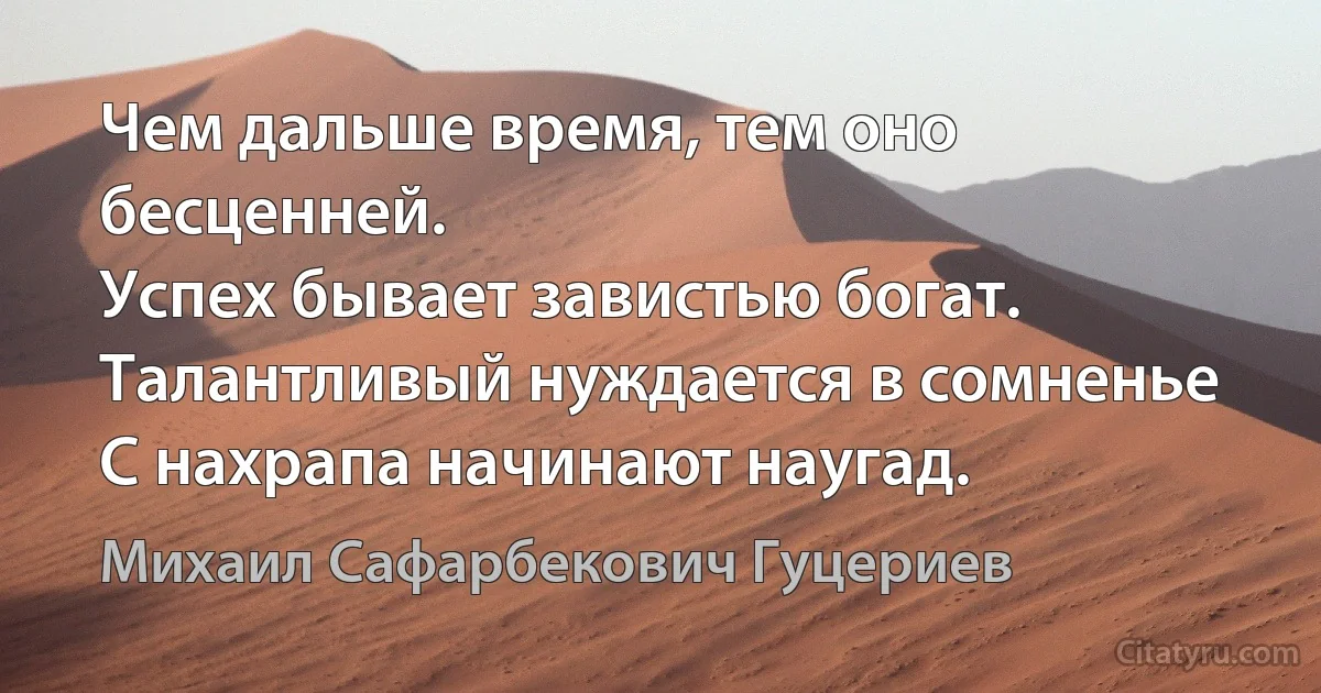 Чем дальше время, тем оно бесценней.
Успех бывает завистью богат.
Талантливый нуждается в сомненье
С нахрапа начинают наугад. (Михаил Сафарбекович Гуцериев)