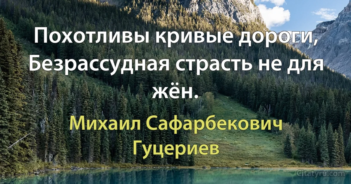 Похотливы кривые дороги, 
Безрассудная страсть не для жён. (Михаил Сафарбекович Гуцериев)