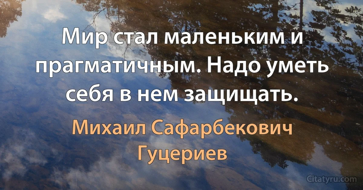 Мир стал маленьким и прагматичным. Надо уметь себя в нем защищать. (Михаил Сафарбекович Гуцериев)