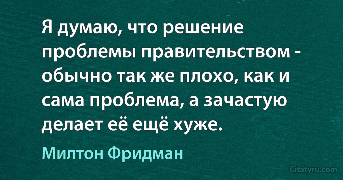 Я думаю, что решение проблемы правительством - обычно так же плохо, как и сама проблема, а зачастую делает её ещё хуже. (Милтон Фридман)