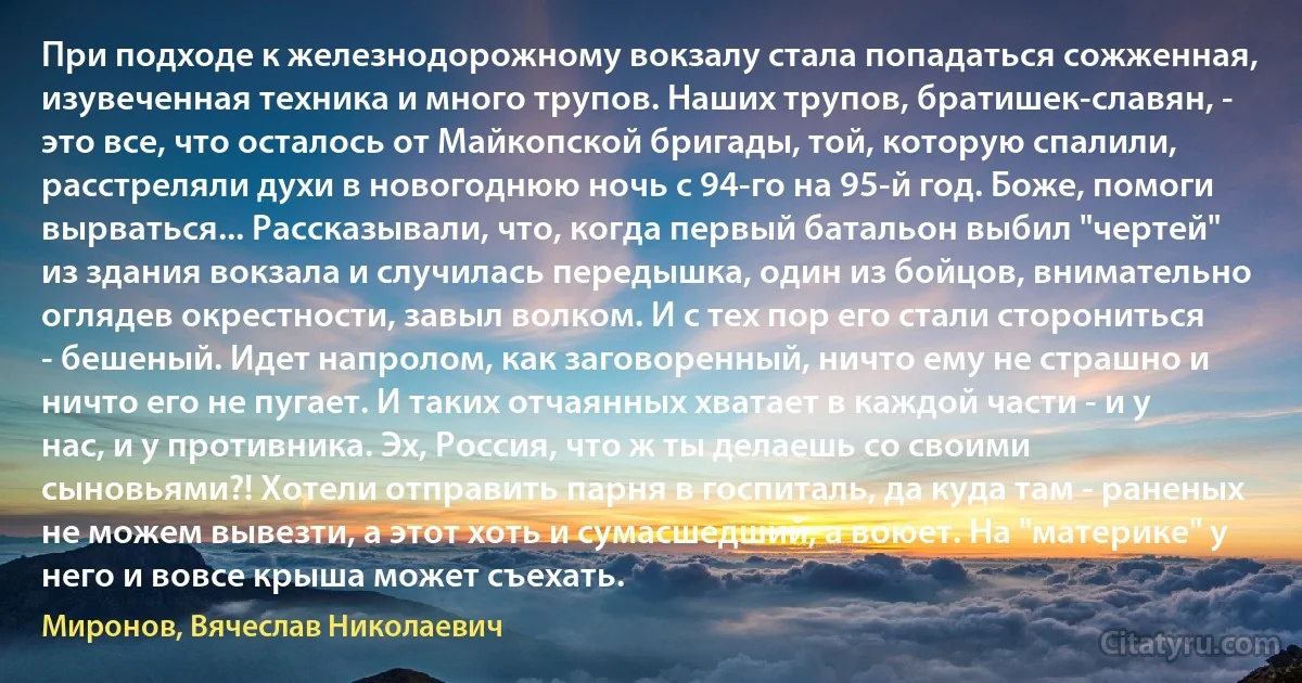 При подходе к железнодорожному вокзалу стала попадаться сожженная, изувеченная техника и много трупов. Наших трупов, братишек-славян, - это все, что осталось от Майкопской бригады, той, которую спалили, расстреляли духи в новогоднюю ночь с 94-го на 95-й год. Боже, помоги вырваться... Рассказывали, что, когда первый батальон выбил "чертей" из здания вокзала и случилась передышка, один из бойцов, внимательно оглядев окрестности, завыл волком. И с тех пор его стали сторониться - бешеный. Идет напролом, как заговоренный, ничто ему не страшно и ничто его не пугает. И таких отчаянных хватает в каждой части - и у нас, и у противника. Эх, Россия, что ж ты делаешь со своими сыновьями?! Хотели отправить парня в госпиталь, да куда там - раненых не можем вывезти, а этот хоть и сумасшедший, а воюет. На "материке" у него и вовсе крыша может съехать. (Миронов, Вячеслав Николаевич)