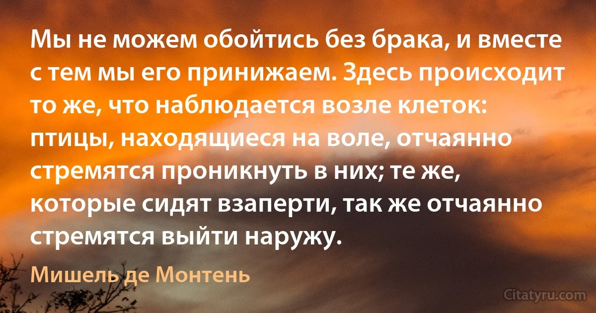 Мы не можем обойтись без брака, и вместе с тем мы его принижаем. Здесь происходит то же, что наблюдается возле клеток: птицы, находящиеся на воле, отчаянно стремятся проникнуть в них; те же, которые сидят взаперти, так же отчаянно стремятся выйти наружу. (Мишель де Монтень)