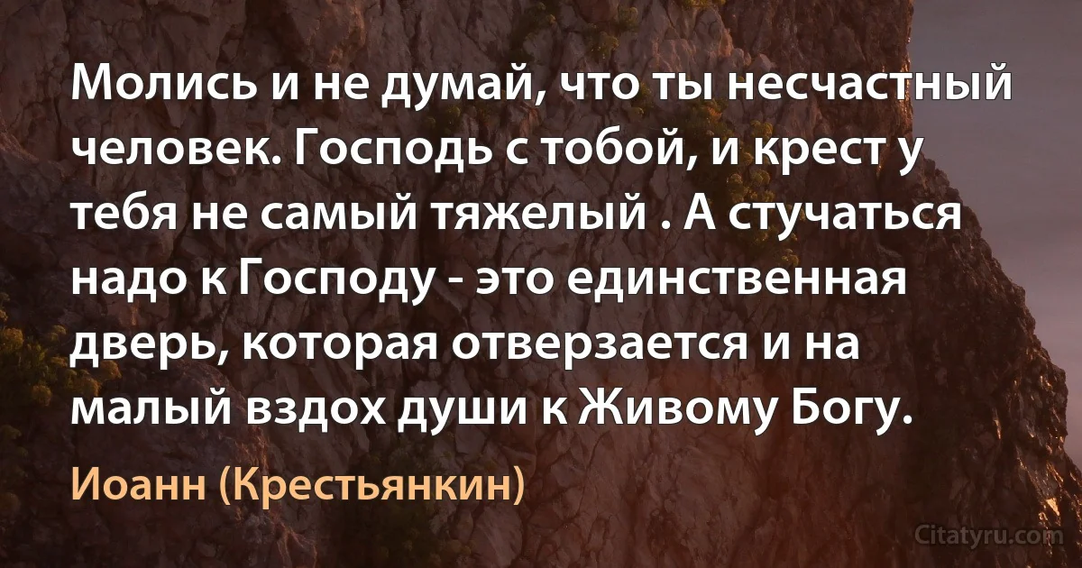 Молись и не думай, что ты несчастный человек. Господь с тобой, и крест у тебя не самый тяжелый . А стучаться надо к Господу - это единственная дверь, которая отверзается и на малый вздох души к Живому Богу. (Иоанн (Крестьянкин))