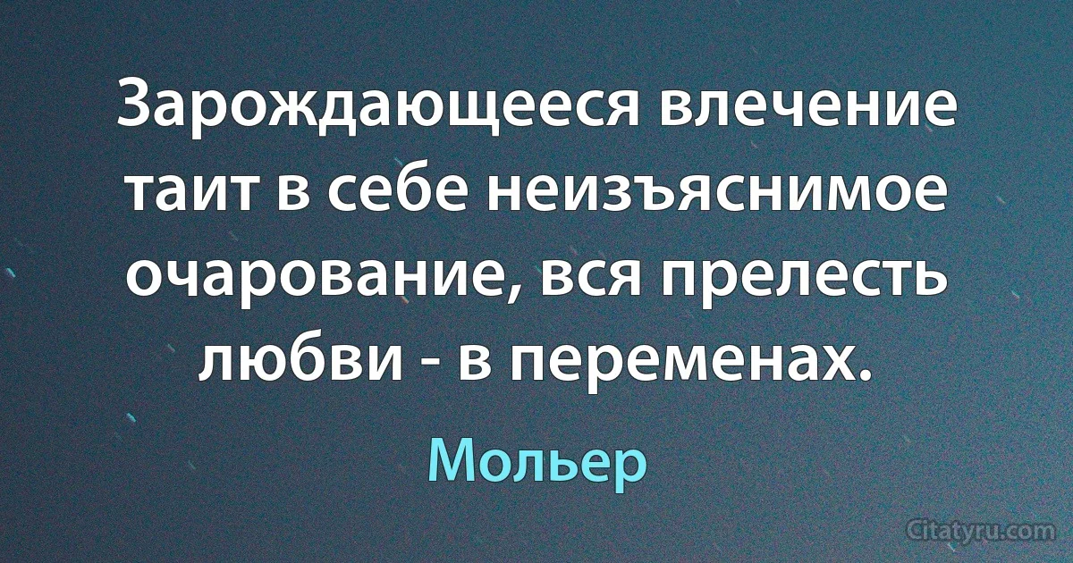 Зарождающееся влечение таит в себе неизъяснимое очарование, вся прелесть любви - в переменах. (Мольер)