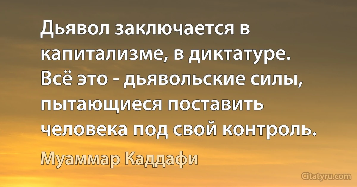 Дьявол заключается в капитализме, в диктатуре. Всё это - дьявольские силы, пытающиеся поставить человека под свой контроль. (Муаммар Каддафи)