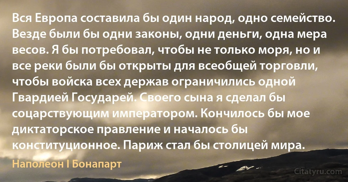 Вся Европа составила бы один народ, одно семейство. Везде были бы одни законы, одни деньги, одна мера весов. Я бы потребовал, чтобы не только моря, но и все реки были бы открыты для всеобщей торговли, чтобы войска всех держав ограничились одной Гвардией Государей. Своего сына я сделал бы соцарствующим императором. Кончилось бы мое диктаторское правление и началось бы конституционное. Париж стал бы столицей мира. (Наполеон I Бонапарт)