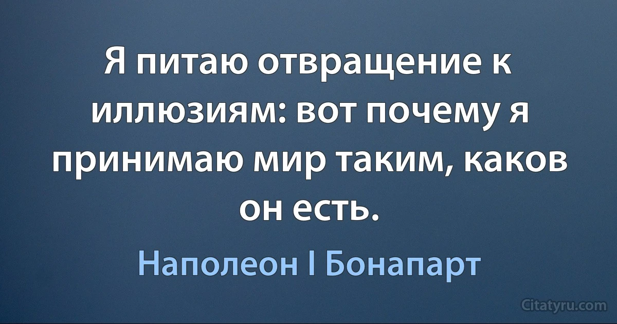 Я питаю отвращение к иллюзиям: вот почему я принимаю мир таким, каков он есть. (Наполеон I Бонапарт)