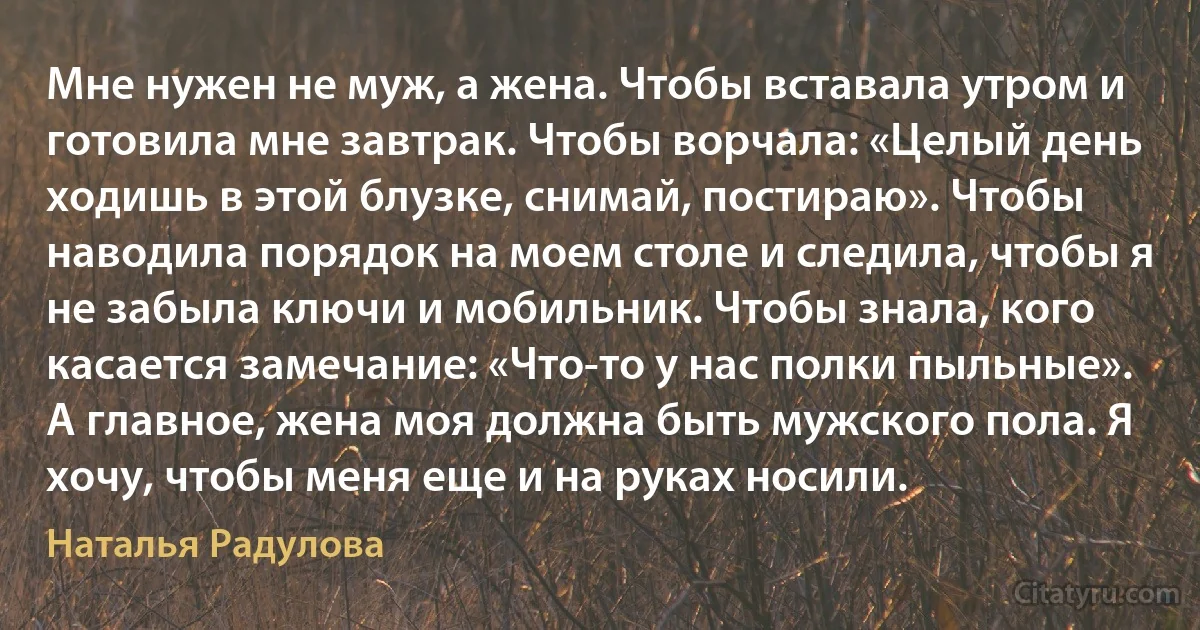 Мне нужен не муж, а жена. Чтобы вставала утром и готовила мне завтрак. Чтобы ворчала: «Целый день ходишь в этой блузке, снимай, постираю». Чтобы наводила порядок на моем столе и следила, чтобы я не забыла ключи и мобильник. Чтобы знала, кого касается замечание: «Что-то у нас полки пыльные». А главное, жена моя должна быть мужского пола. Я хочу, чтобы меня еще и на руках носили. (Наталья Радулова)