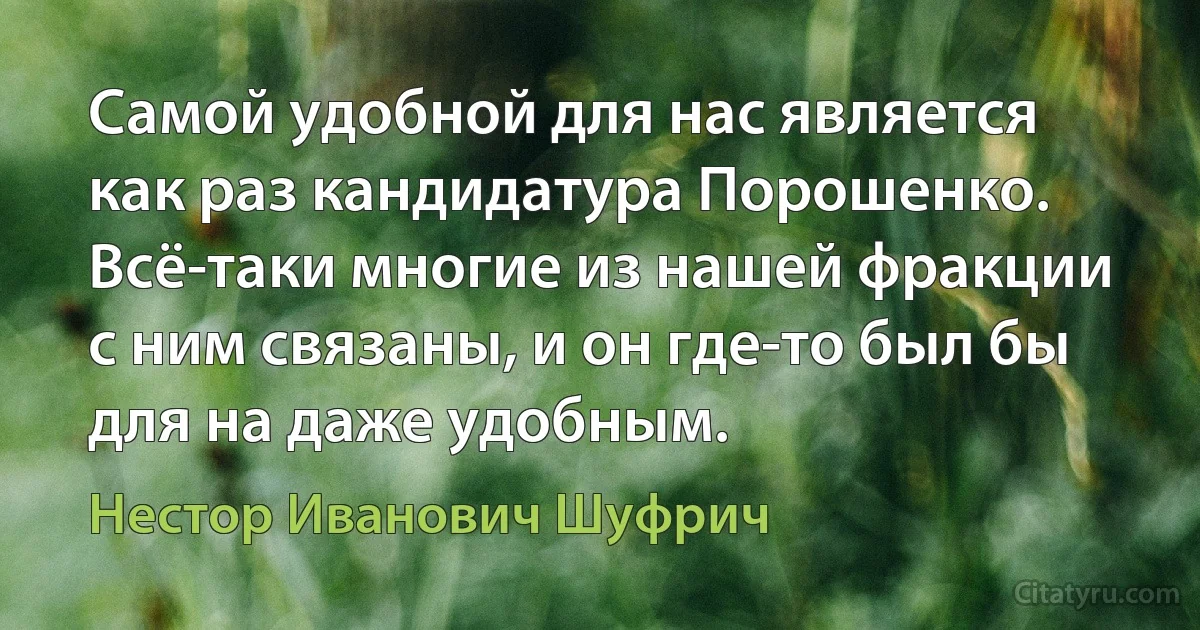 Самой удобной для нас является как раз кандидатура Порошенко. Всё-таки многие из нашей фракции с ним связаны, и он где-то был бы для на даже удобным. (Нестор Иванович Шуфрич)