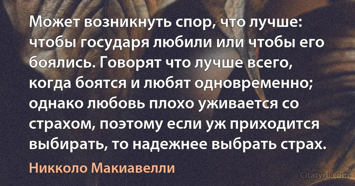 Может возникнуть спор, что лучше: чтобы государя любили или чтобы его боялись. Говорят что лучше всего, когда боятся и любят одновременно; однако любовь плохо уживается со страхом, поэтому если уж приходится выбирать, то надежнее выбрать страх. (Никколо Макиавелли)