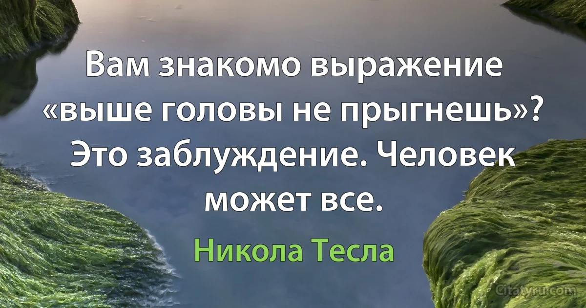 Вам знакомо выражение «выше головы не прыгнешь»? Это заблуждение. Человек может все. (Никола Тесла)