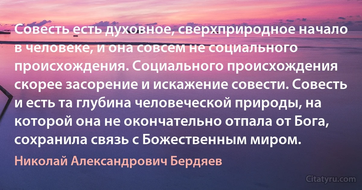 Совесть есть духовное, сверхприродное начало в человеке, и она совсем не социального происхождения. Социального происхождения скорее засорение и искажение совести. Совесть и есть та глубина человеческой природы, на которой она не окончательно отпала от Бога, сохранила связь с Божественным миром. (Николай Александрович Бердяев)