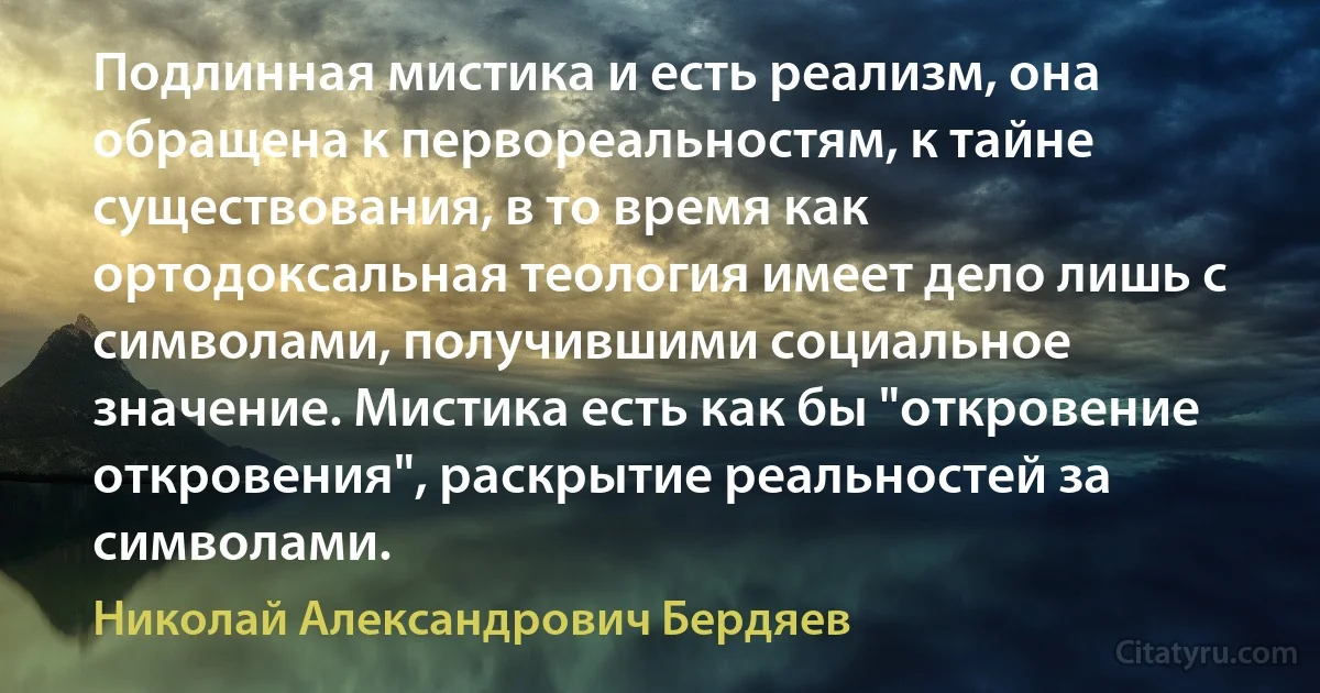 Подлинная мистика и есть реализм, она обращена к первореальностям, к тайне существования, в то время как ортодоксальная теология имеет дело лишь с символами, получившими социальное значение. Мистика есть как бы "откровение откровения", раскрытие реальностей за символами. (Николай Александрович Бердяев)