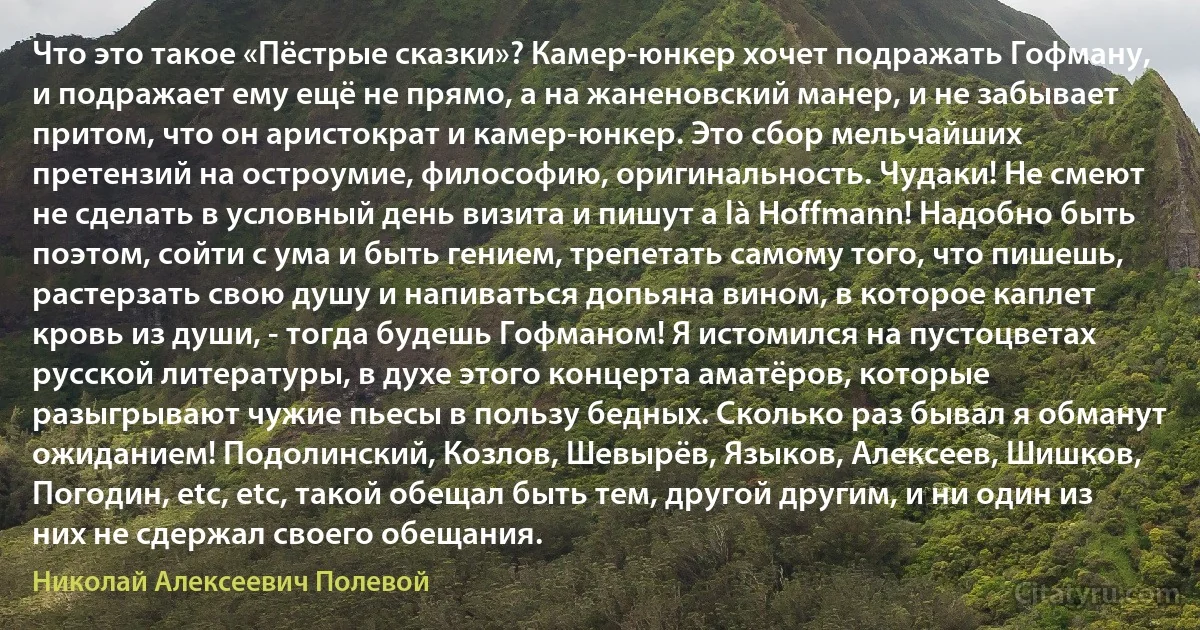 Что это такое «Пёстрые сказки»? Камер-юнкер хочет подражать Гофману, и подражает ему ещё не прямо, а на жаненовский манер, и не забывает притом, что он аристократ и камер-юнкер. Это сбор мельчайших претензий на остроумие, философию, оригинальность. Чудаки! Не смеют не сделать в условный день визита и пишут a là Hoffmann! Надобно быть поэтом, сойти с ума и быть гением, трепетать самому того, что пишешь, растерзать свою душу и напиваться допьяна вином, в которое каплет кровь из души, - тогда будешь Гофманом! Я истомился на пустоцветах русской литературы, в духе этого концерта аматёров, которые разыгрывают чужие пьесы в пользу бедных. Сколько раз бывал я обманут ожиданием! Подолинский, Козлов, Шевырёв, Языков, Алексеев, Шишков, Погодин, etc, etc, такой обещал быть тем, другой другим, и ни один из них не сдержал своего обещания. (Николай Алексеевич Полевой)