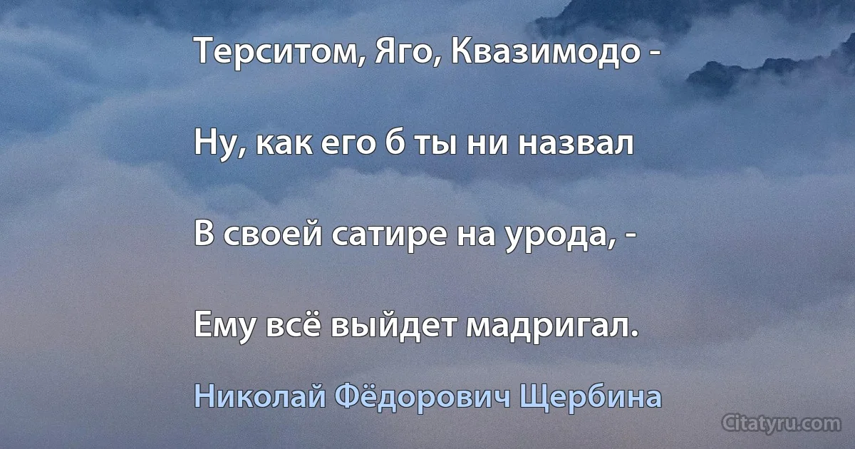 Терситом, Яго, Квазимодо -

Ну, как его б ты ни назвал

В своей сатире на урода, -

Ему всё выйдет мадригал. (Николай Фёдорович Щербина)