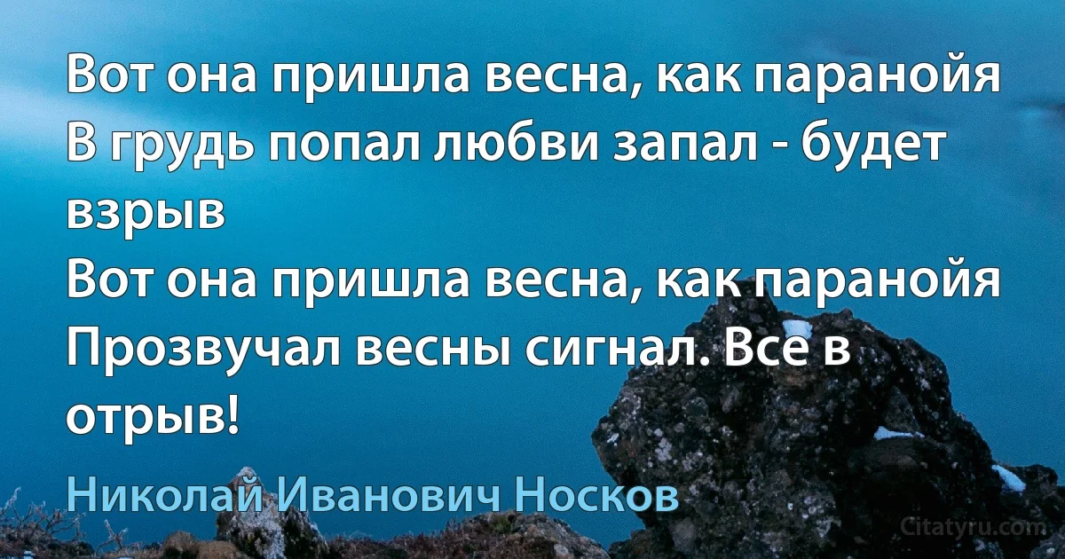 Вот она пришла весна, как паранойя
В грудь попал любви запал - будет взрыв
Вот она пришла весна, как паранойя
Прозвучал весны сигнал. Все в отрыв! (Николай Иванович Носков)