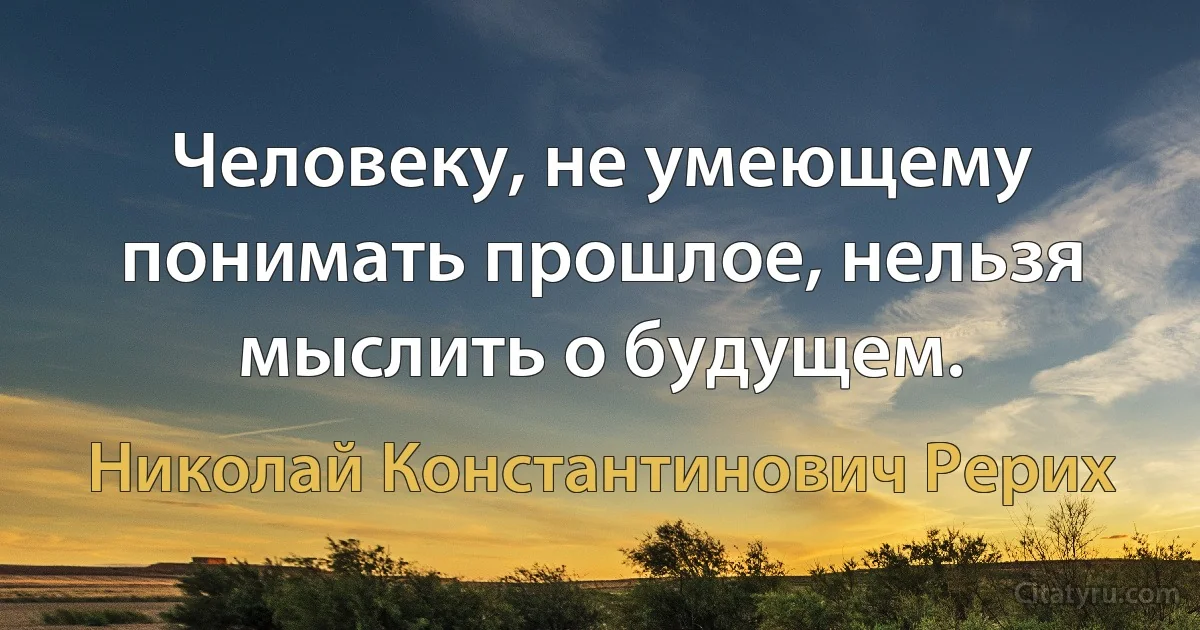 Человеку, не умеющему понимать прошлое, нельзя мыслить о будущем. (Николай Константинович Рерих)