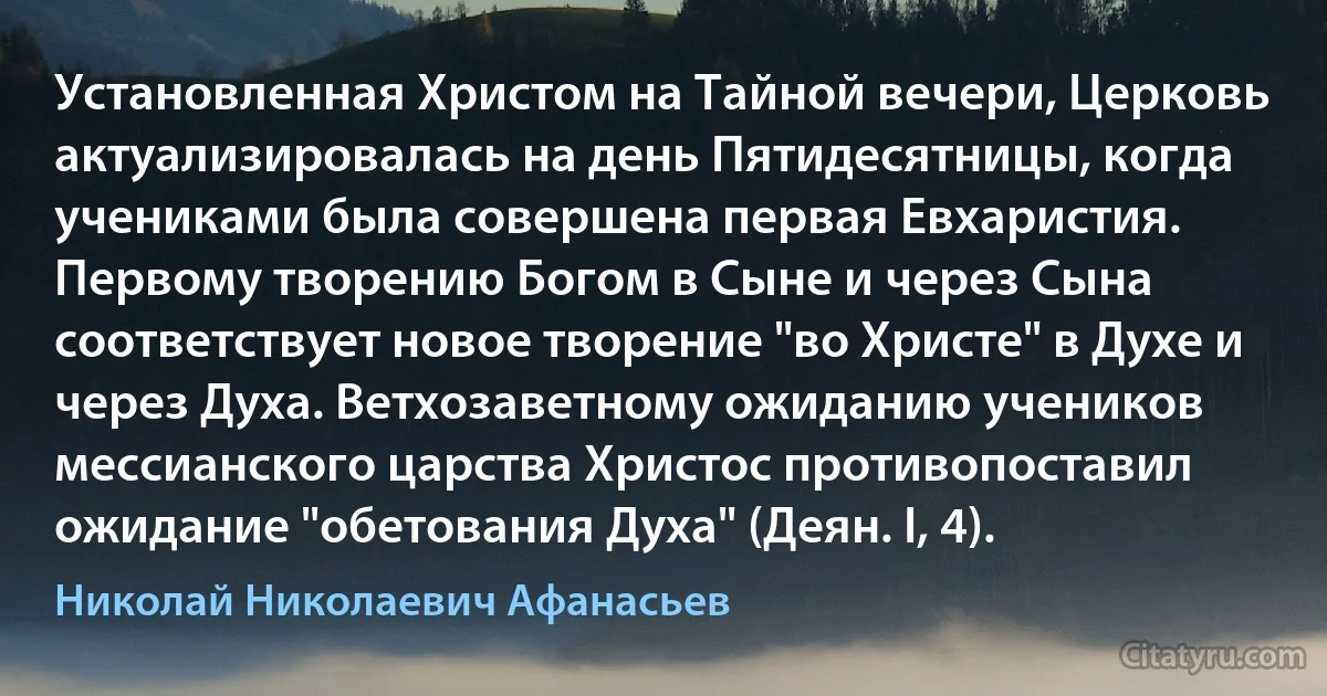 Установленная Христом на Тайной вечери, Церковь актуализировалась на день Пятидесятницы, когда учениками была совершена первая Евхаристия. Первому творению Богом в Сыне и через Сына соответствует новое творение "во Христе" в Духе и через Духа. Ветхозаветному ожиданию учеников мессианского царства Христос противопоставил ожидание "обетования Духа" (Деян. I, 4). (Николай Николаевич Афанасьев)