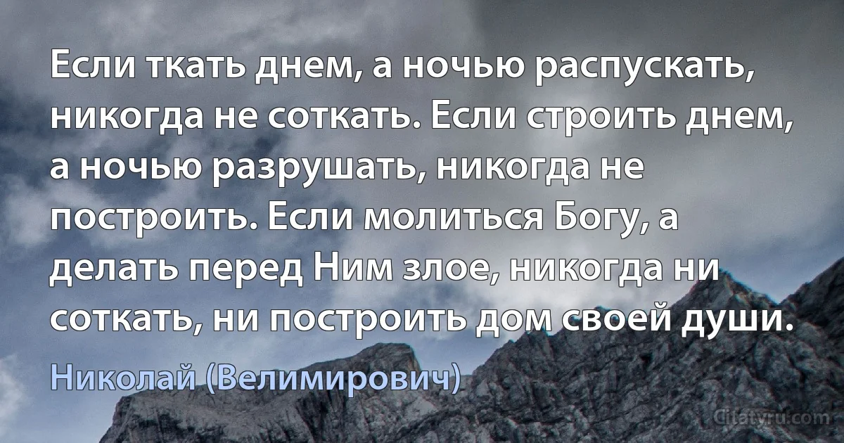 Если ткать днем, а ночью распускать, никогда не соткать. Если строить днем, а ночью разрушать, никогда не построить. Если молиться Богу, а делать перед Ним злое, никогда ни соткать, ни построить дом своей души. (Николай (Велимирович))