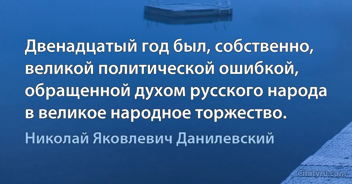 Двенадцатый год был, собственно, великой политической ошибкой, обращенной духом русского народа в великое народное торжество. (Николай Яковлевич Данилевский)