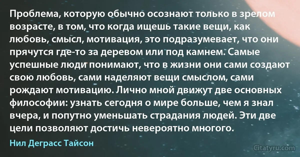 Проблема, которую обычно осознают только в зрелом возрасте, в том, что когда ищешь такие вещи, как любовь, смысл, мотивация, это подразумевает, что они прячутся где-то за деревом или под камнем. Самые успешные люди понимают, что в жизни они сами создают свою любовь, сами наделяют вещи смыслом, сами рождают мотивацию. Лично мной движут две основных философии: узнать сегодня о мире больше, чем я знал вчера, и попутно уменьшать страдания людей. Эти две цели позволяют достичь невероятно многого. (Нил Деграсс Тайсон)