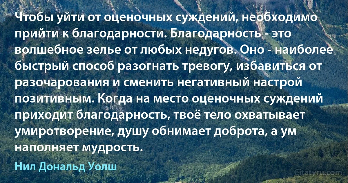 Чтобы уйти от оценочных суждений, необходимо прийти к благодарности. Благодарность - это волшебное зелье от любых недугов. Оно - наиболее быстрый способ разогнать тревогу, избавиться от разочарования и сменить негативный настрой позитивным. Когда на место оценочных суждений приходит благодарность, твоё тело охватывает умиротворение, душу обнимает доброта, а ум наполняет мудрость. (Нил Дональд Уолш)