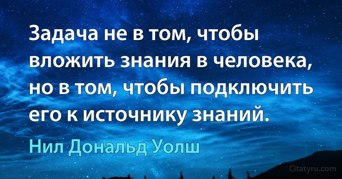 Задача не в том, чтобы вложить знания в человека,
но в том, чтобы подключить его к источнику знаний. (Нил Дональд Уолш)