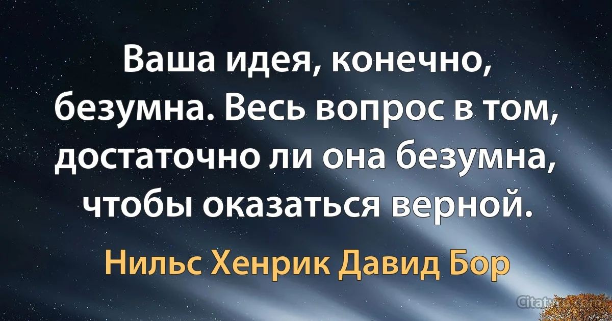 Ваша идея, конечно, безумна. Весь вопрос в том, достаточно ли она безумна, чтобы оказаться верной. (Нильс Хенрик Давид Бор)