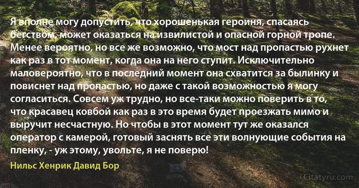 Я вполне могу допустить, что хорошенькая героиня, спасаясь бегством, может оказаться на извилистой и опасной горной тропе. Менее вероятно, но все же возможно, что мост над пропастью рухнет как раз в тот момент, когда она на него ступит. Исключительно маловероятно, что в последний момент она схватится за былинку и повиснет над пропастью, но даже с такой возможностью я могу согласиться. Совсем уж трудно, но все-таки можно поверить в то, что красавец ковбой как раз в это время будет проезжать мимо и выручит несчастную. Но чтобы в этот момент тут же оказался оператор с камерой, готовый заснять все эти волнующие события на пленку, - уж этому, увольте, я не поверю! (Нильс Хенрик Давид Бор)